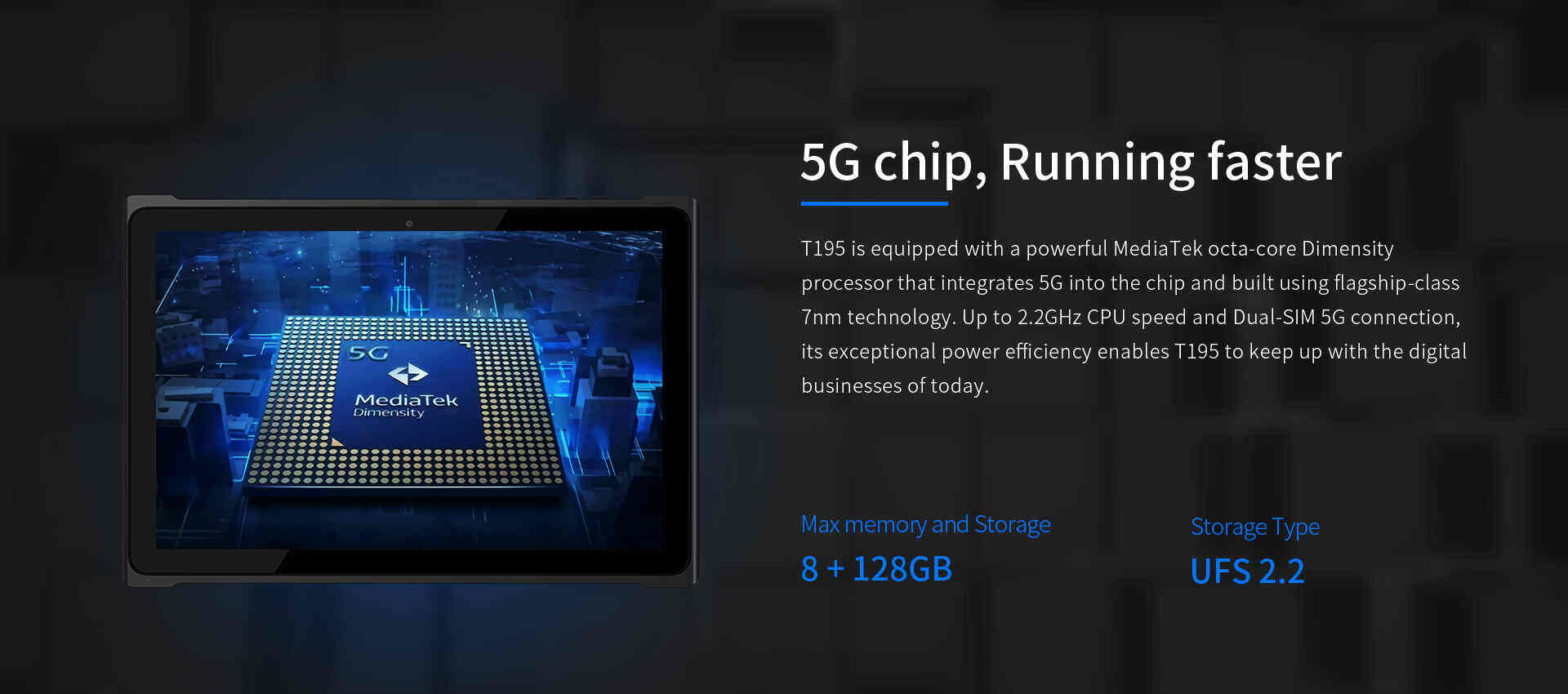 T195 is equipped with a powerful MediaTek octa-core Dimensityprocessor that integrates 5G into the chip