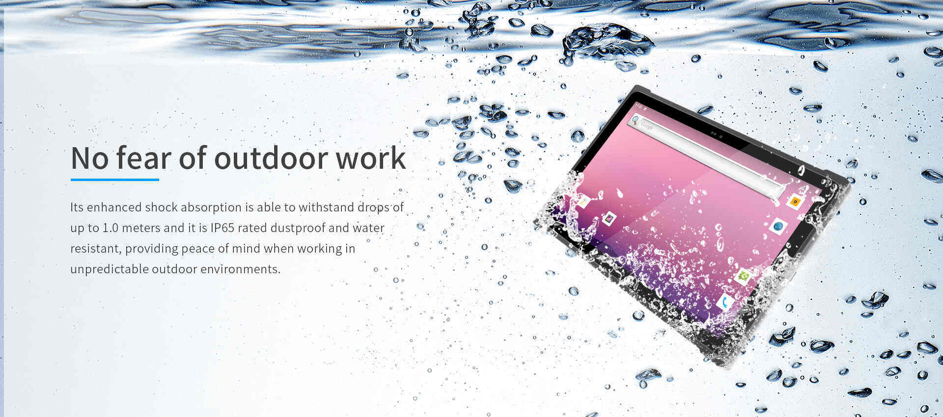 Its enhanced shock absorption is able to withstand drops ofup to 1.0 meters and it is lP65