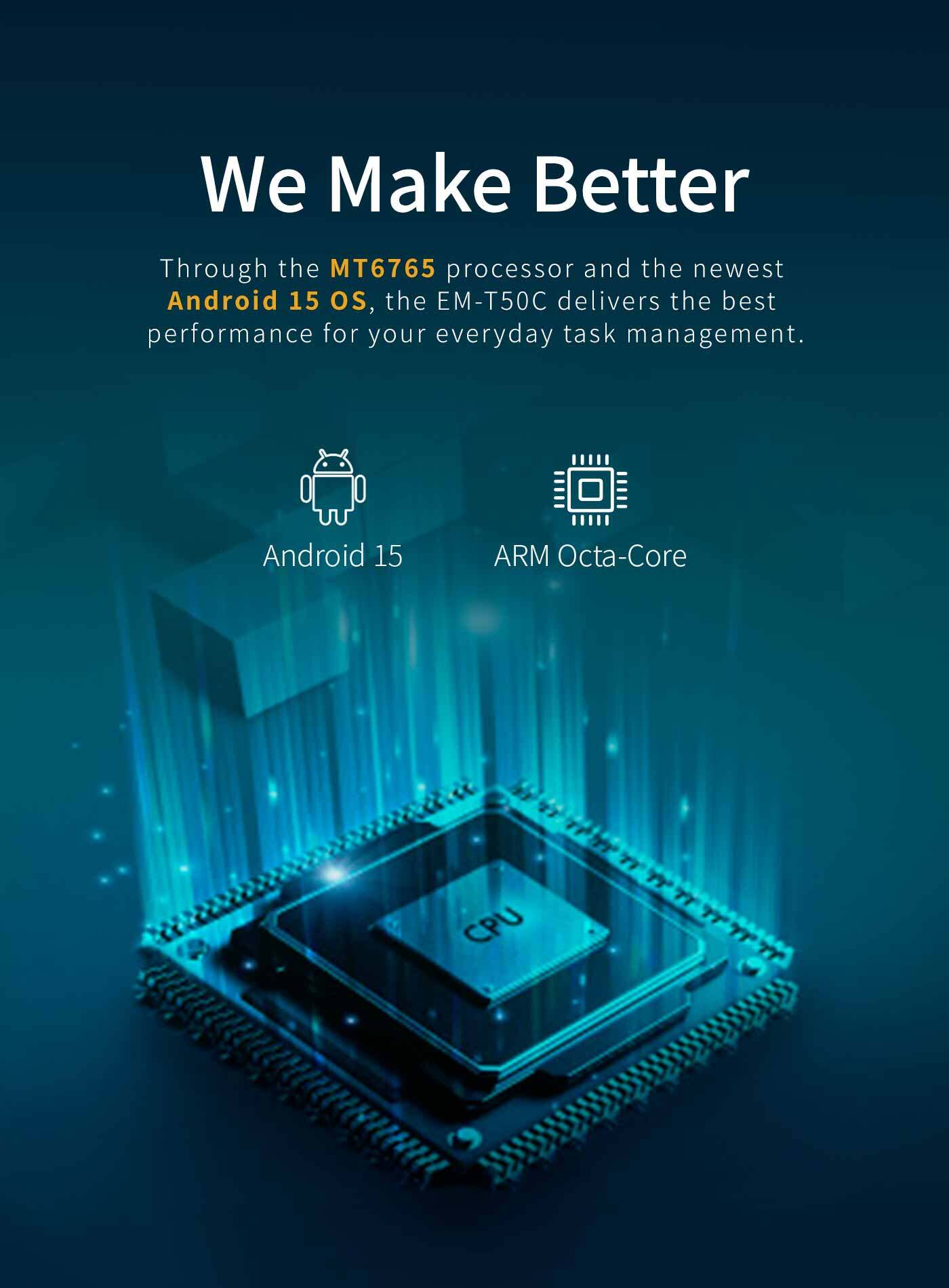 Through the MT6765 processor and the newestAndroid 15 os, the EM-T50C delivers the bestperformance for your everyday task management.